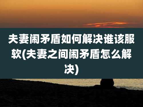 夫妻闹矛盾如何解决谁该服软(夫妻之间闹矛盾怎么解决)