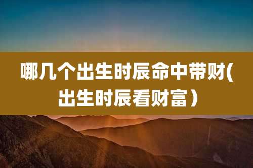 哪几个出生时辰命中带财(出生时辰看财富)