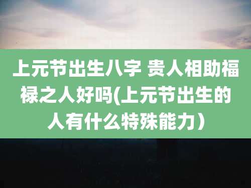 上元节出生八字 贵人相助福禄之人好吗(上元节出生的人有什么特殊能力）