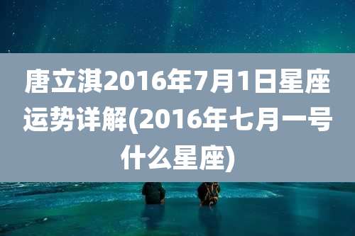 唐立淇2016年7月1日星座运势详解(2016年七月一号什么星座)