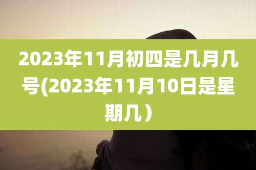 2023年11月初四是几月几号(2023年11月10日是星期几)