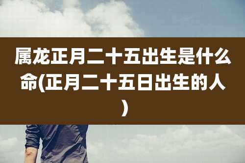 属龙正月二十五出生是什么命(正月二十五日出生的人)
