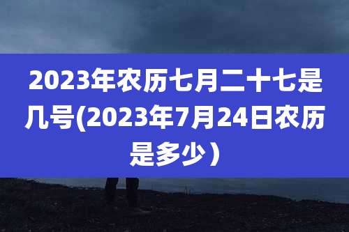 2023年农历七月二十七是几号(2023年7月24日农历是多少）