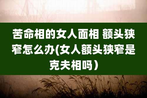 苦命相的女人面相 额头狭窄怎么办(女人额头狭窄是克夫相吗）