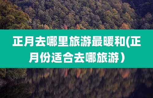 正月去哪里旅游最暖和(正月份适合去哪旅游）