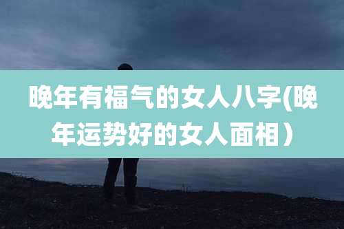 晚年有福气的女人八字(晚年运势好的女人面相）