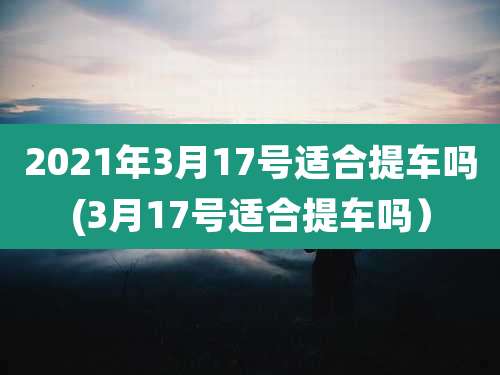 2021年3月17号适合提车吗(3月17号适合提车吗)