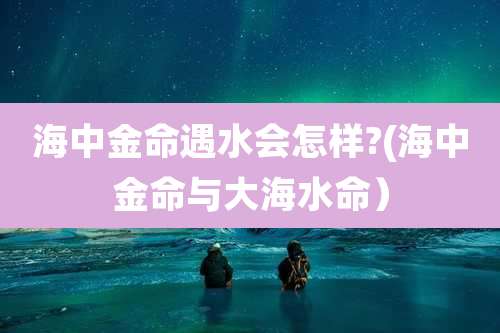 海中金命遇水会怎样?(海中金命与大海水命)