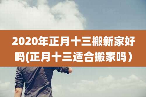 2020年正月十三搬新家好吗(正月十三适合搬家吗)