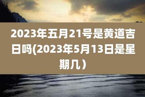 2023年五月21号是黄道吉日吗(2023年5月13日是星期几)