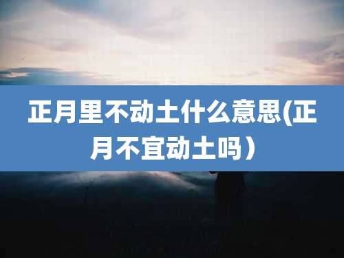 正月里不动土什么意思(正月不宜动土吗)