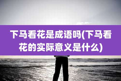 下马看花是成语吗(下马看花的实际意义是什么)