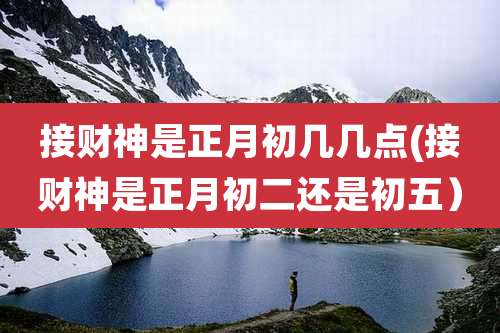 接财神是正月初几几点(接财神是正月初二还是初五）
