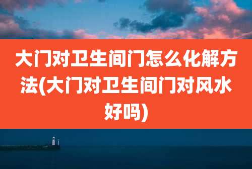 大门对卫生间门怎么化解方法(大门对卫生间门对风水好吗)