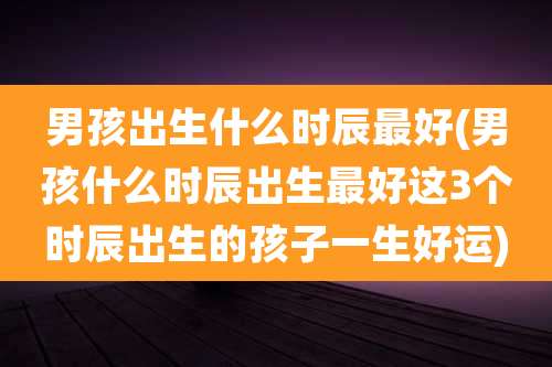 男孩出生什么时辰最好(男孩什么时辰出生最好这3个时辰出生的孩子一生好运)