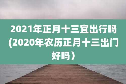 2021年正月十三宜出行吗(2020年农历正月十三出门好吗）