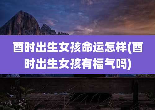 酉时出生女孩命运怎样(酉时出生女孩有福气吗)