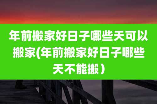 年前搬家好日子哪些天可以搬家(年前搬家好日子哪些天不能搬）