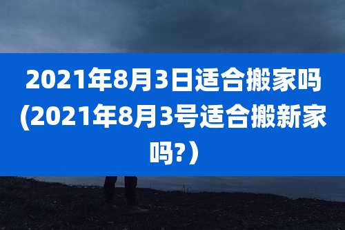 2021年8月3日适合搬家吗(2021年8月3号适合搬新家吗?）