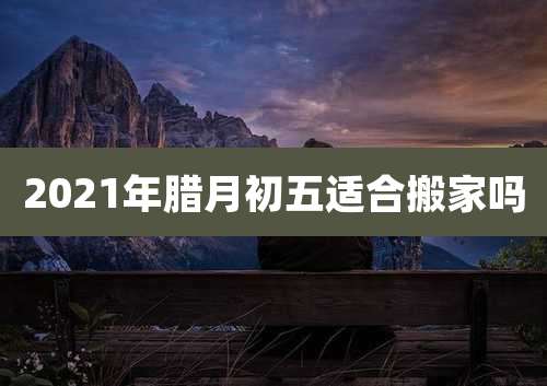 2021年腊月初五适合搬家吗