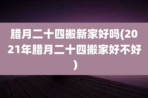 腊月二十四搬新家好吗(2021年腊月二十四搬家好不好）