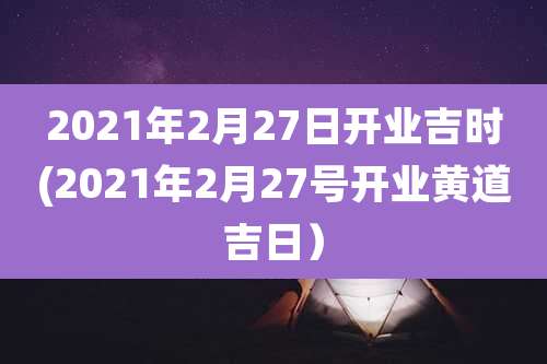 2021年2月27日开业吉时(2021年2月27号开业黄道吉日)