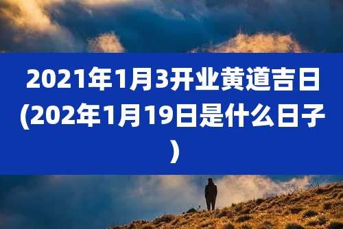 2021年1月3开业黄道吉日(202年1月19日是什么日子）