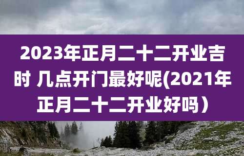 2023年正月二十二开业吉时 几点开门最好呢(2021年正月二十二开业好吗)