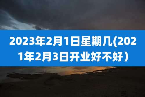 2023年2月1日星期几(2021年2月3日开业好不好)