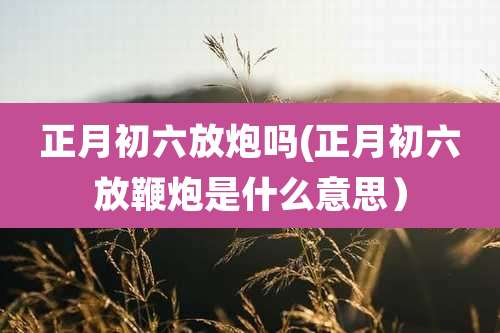 正月初六放炮吗(正月初六放鞭炮是什么意思)