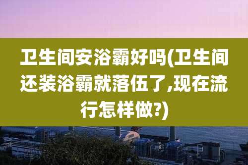 卫生间安浴霸好吗(卫生间还装浴霸就落伍了,现在流行怎样做?)