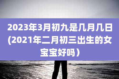 2023年3月初九是几月几日(2021年二月初三出生的女宝宝好吗）