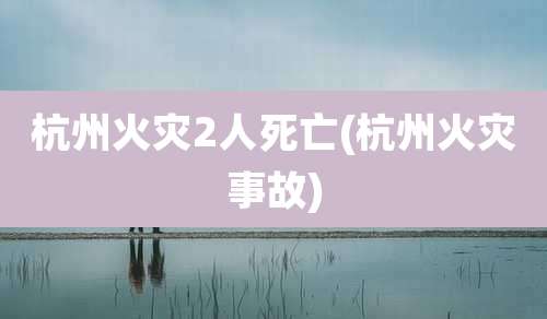 杭州火灾2人死亡(杭州火灾事故)