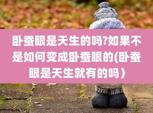 卧蚕眼是天生的吗?如果不是如何变成卧蚕眼的(卧蚕眼是天生就有的吗）