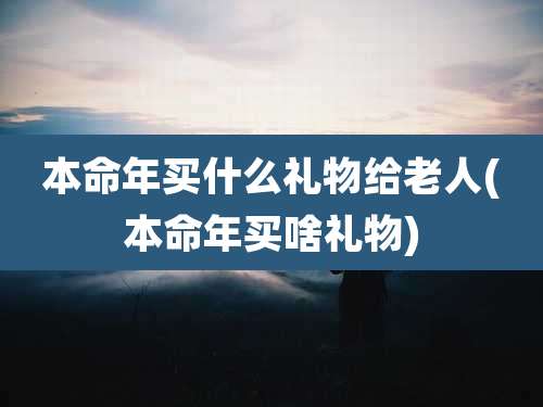 本命年买什么礼物给老人(本命年买啥礼物)
