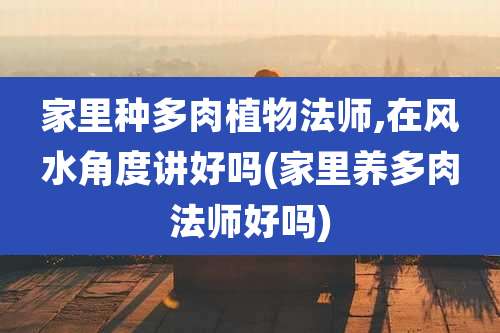 家里种多肉植物法师,在风水角度讲好吗(家里养多肉法师好吗)