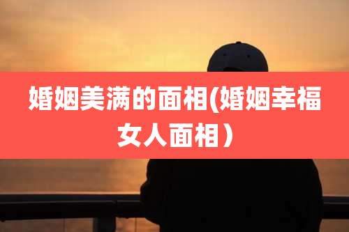 婚姻美满的面相(婚姻幸福女人面相)