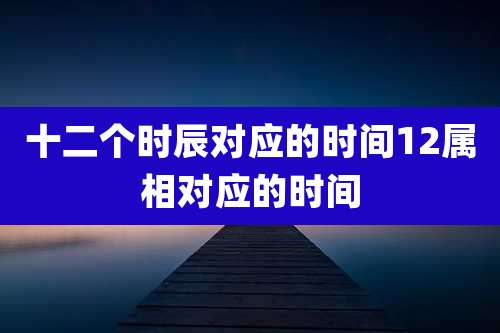 十二个时辰对应的时间12属相对应的时间