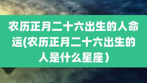 农历正月二十六出生的人命运(农历正月二十六出生的人是什么星座)