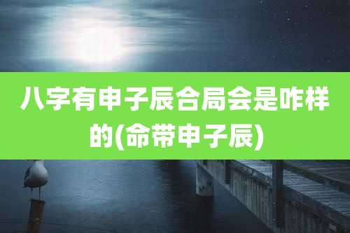 八字有申子辰合局会是咋样的(命带申子辰)