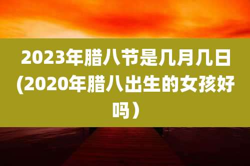 2023年腊八节是几月几日(2020年腊八出生的女孩好吗）