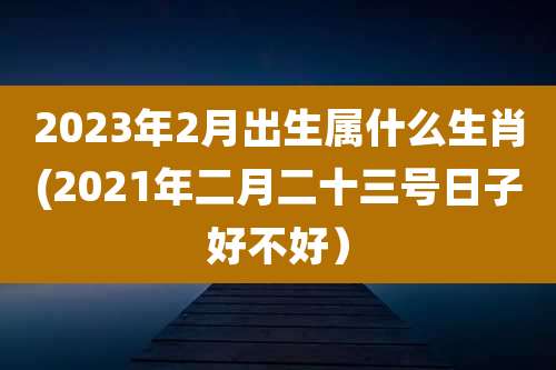 2023年2月出生属什么生肖(2021年二月二十三号日子好不好)