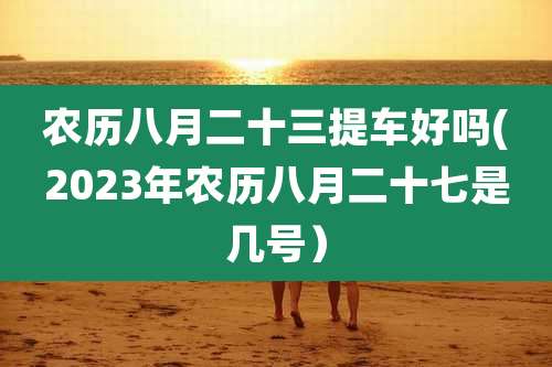 农历八月二十三提车好吗(2023年农历八月二十七是几号)