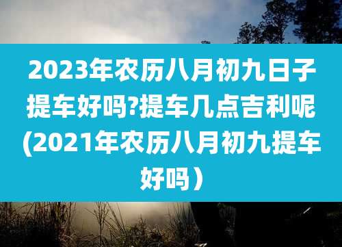 2023年农历八月初九日子提车好吗?提车几点吉利呢(2021年农历八月初九提车好吗)