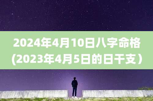 2024年4月10日八字命格(2023年4月5日的日干支)