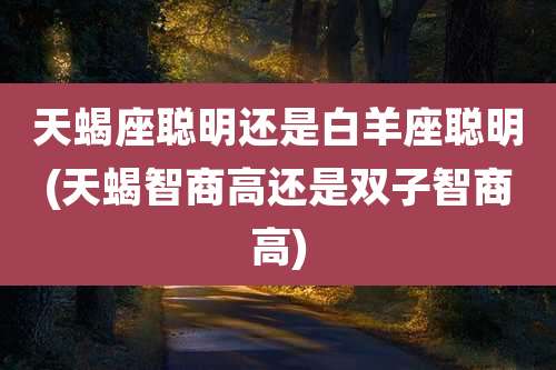 天蝎座聪明还是白羊座聪明(天蝎智商高还是双子智商高)
