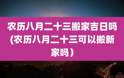 农历八月二十三搬家吉日吗(农历八月二十三可以搬新家吗）
