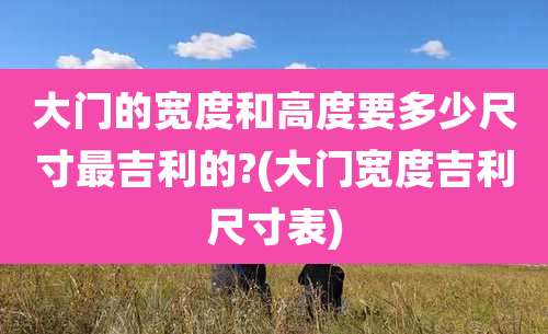 大门的宽度和高度要多少尺寸最吉利的?(大门宽度吉利尺寸表)