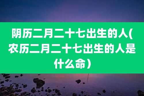 阴历二月二十七出生的人(农历二月二十七出生的人是什么命）