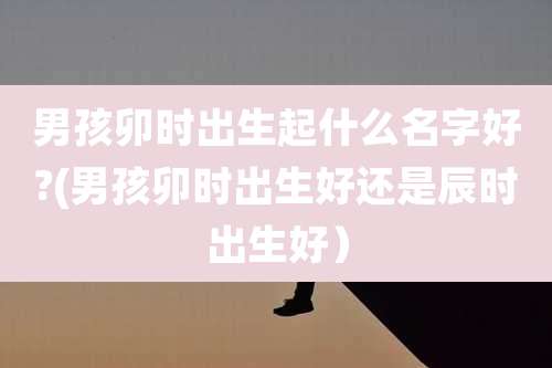 男孩卯时出生起什么名字好?(男孩卯时出生好还是辰时出生好)